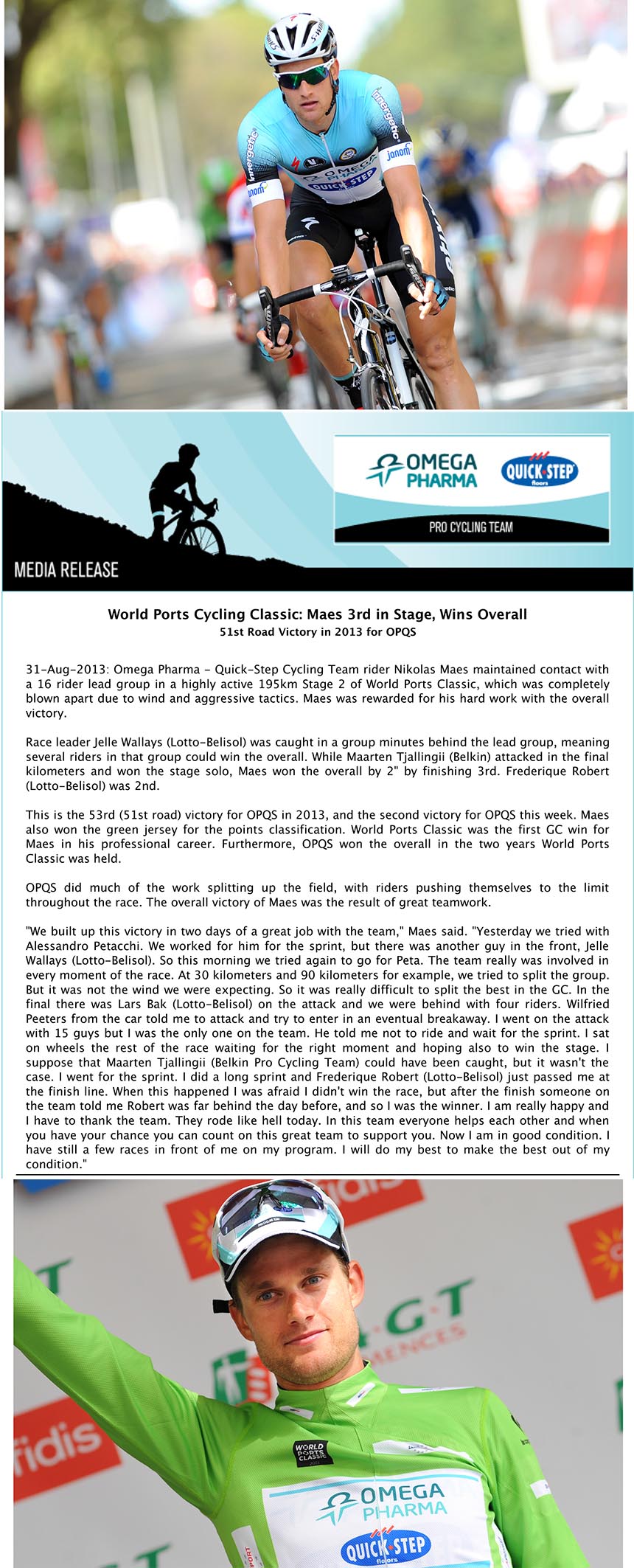 World Ports Cycling Classic: Maes 3rd in Stage, Wins Overall
51st Road Victory in 2013 for OPQS
31-Aug-2013: Omega Pharma - Quick-Step Cycling Team rider Nikolas Maes maintained contact with
a 16 rider lead group in a highly active 195km Stage 2 of World Ports Classic, which was completely
blown apart due to wind and aggressive tactics. Maes was rewarded for his hard work with the overall
victory.
Race leader Jelle Wallays (Lotto-Belisol) was caught in a group minutes behind the lead group, meaning
several riders in that group could win the overall. While Maarten Tjallingii (Belkin) attacked in the final
kilometers and won the stage solo, Maes won the overall by 2" by finishing 3rd. Frederique Robert
(Lotto-Belisol) was 2nd.
This is the 53rd (51st road) victory for OPQS in 2013, and the second victory for OPQS this week. Maes
also won the green jersey for the points classification. World Ports Classic was the first GC win for
Maes in his professional career. Furthermore, OPQS won the overall in the two years World Ports
Classic was held.
OPQS did much of the work splitting up the field, with riders pushing themselves to the limit
throughout the race. The overall victory of Maes was the result of great teamwork.
"We built up this victory in two days of a great job with the team," Maes said. "Yesterday we tried with
Alessandro Petacchi. We worked for him for the sprint, but there was another guy in the front, Jelle
Wallays (Lotto-Belisol). So this morning we tried again to go for Peta. The team really was involved in
every moment of the race. At 30 kilometers and 90 kilometers for example, we tried to split the group.
But it was not the wind we were expecting. So it was really difficult to split the best in the GC. In the
final there was Lars Bak (Lotto-Belisol) on the attack and we were behind with four riders. Wilfried
Peeters from the car told me to attack and try to enter in an eventual breakaway. I went on the attack
with 15 guys but I was the only one on the team. He told me not to ride and wait for the sprint. I sat
on wheels the rest of the race waiting for the right moment and hoping also to win the stage. I
suppose that Maarten Tjallingii (Belkin Pro Cycling Team) could have been caught, but it wasn't the
case. I went for the sprint. I did a long sprint and Frederique Robert (Lotto-Belisol) just passed me at
the finish line. When this happened I was afraid I didn't win the race, but after the finish someone on
the team told me Robert was far behind the day before, and so I was the winner. I am really happy and
I have to thank the team. They rode like hell today. In this team everyone helps each other and when
you have your chance you can count on this great team to support you. Now I am in good condition. I
have still a few races in front of me on my program. I will do my best to make the best out of my
condition."
Media Note:
For more media information please visit the Media Center.
Alessandro Tegner | Press Officer
Image credits
Maes WPC 1.jpg - OPQS/Tim de Waele
Maes WPC 2.jpg - OPQS/Tim de Waele
Omega Pharma Quick-Step Cycling Team PR <tegner@decolef.com>
A: redazione@bikenews.it
Media Release: World Ports Cycling Classic: Maes 3rd in Stage, Wins Overall
31 agosto 2013 17:04
2 allegati, 1,6 MB